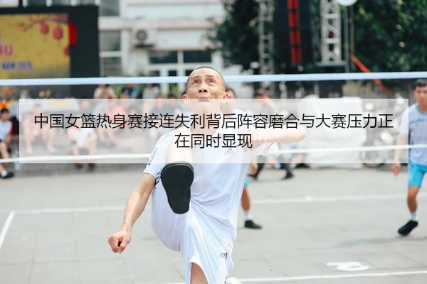 中国女篮热身赛接连失利背后阵容磨合与大赛压力正在同时显现